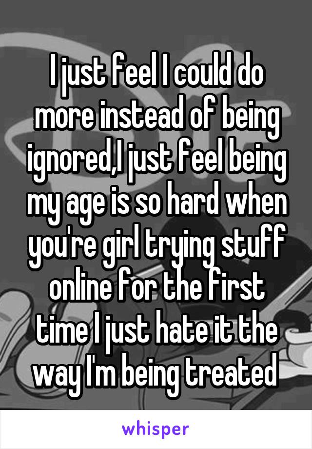 I just feel I could do more instead of being ignored,I just feel being my age is so hard when you're girl trying stuff online for the first time I just hate it the way I'm being treated 