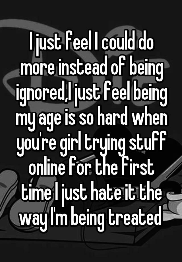 I just feel I could do more instead of being ignored,I just feel being my age is so hard when you're girl trying stuff online for the first time I just hate it the way I'm being treated 