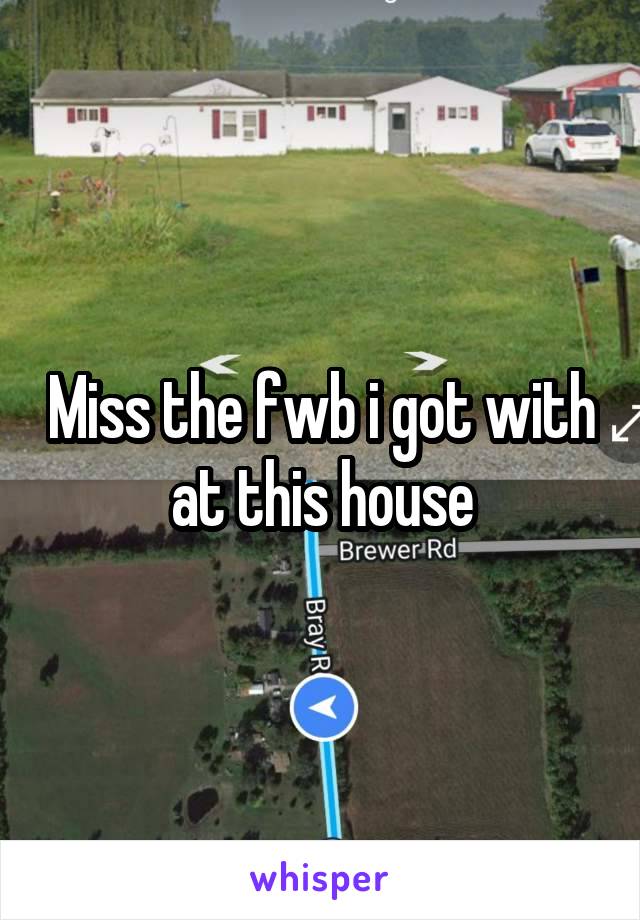 Miss the fwb i got with at this house