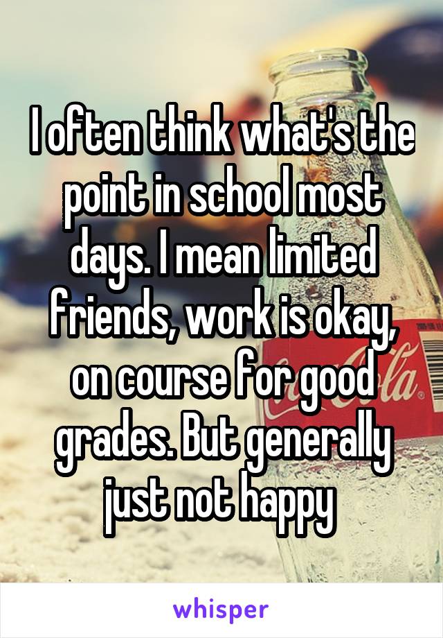 I often think what's the point in school most days. I mean limited friends, work is okay, on course for good grades. But generally just not happy 