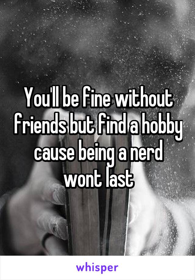 You'll be fine without friends but find a hobby cause being a nerd wont last