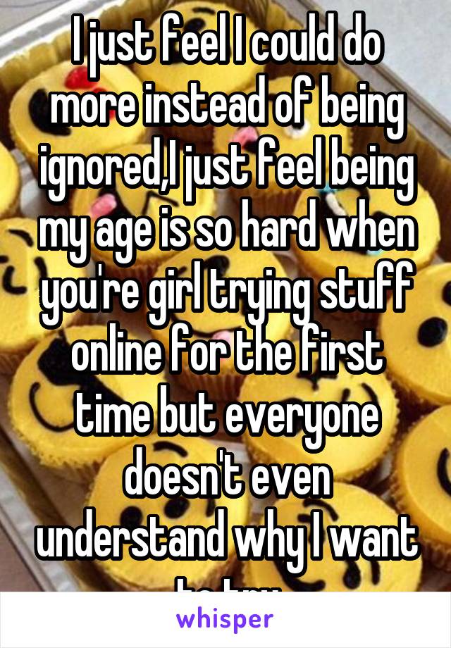 I just feel I could do more instead of being ignored,I just feel being my age is so hard when you're girl trying stuff online for the first time but everyone doesn't even understand why I want to try