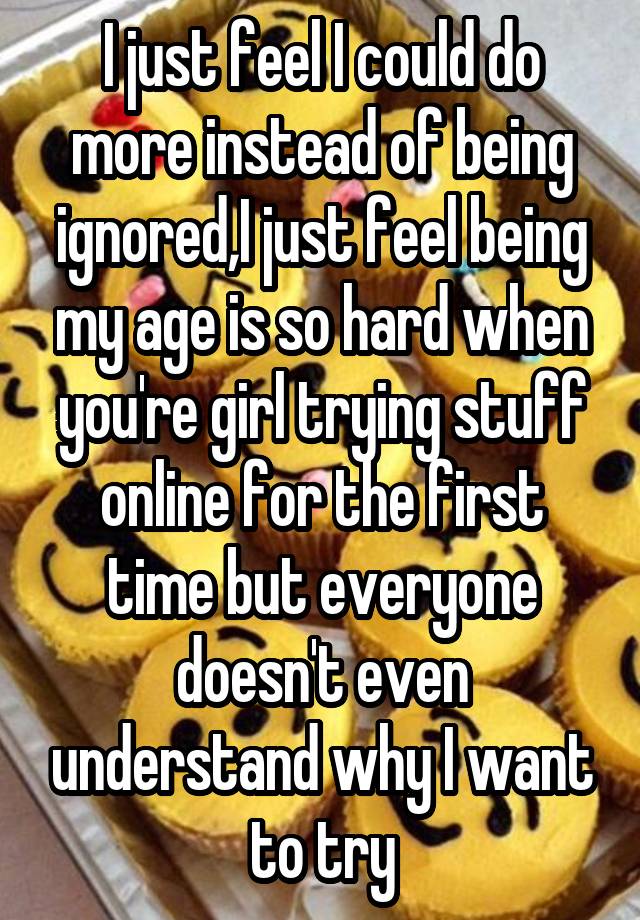 I just feel I could do more instead of being ignored,I just feel being my age is so hard when you're girl trying stuff online for the first time but everyone doesn't even understand why I want to try