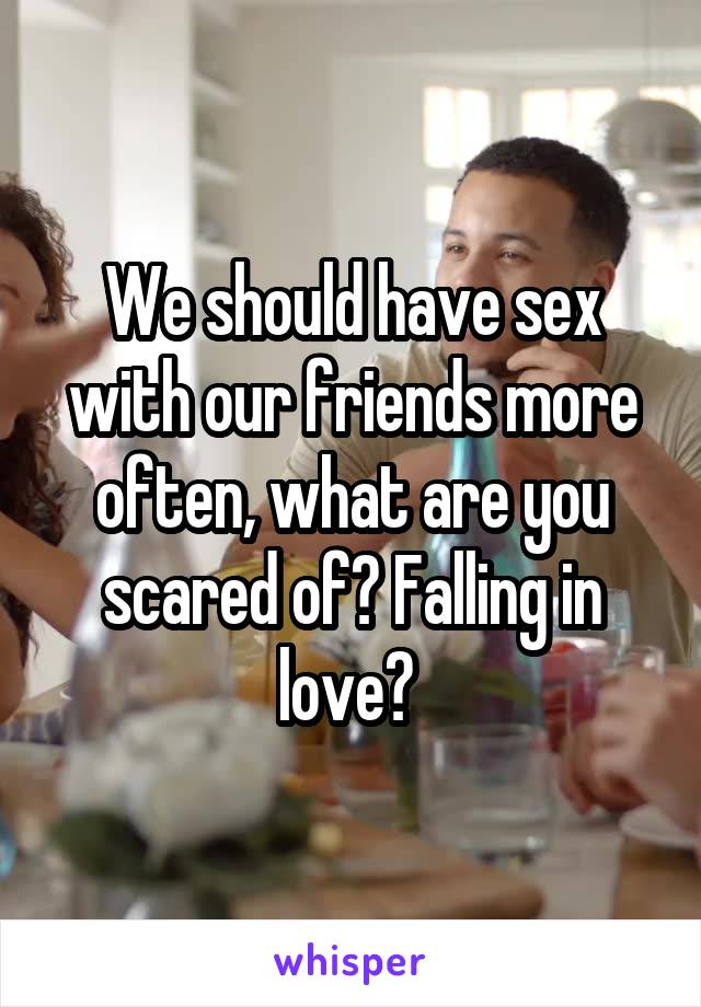 We should have sex with our friends more often, what are you scared of? Falling in love? 