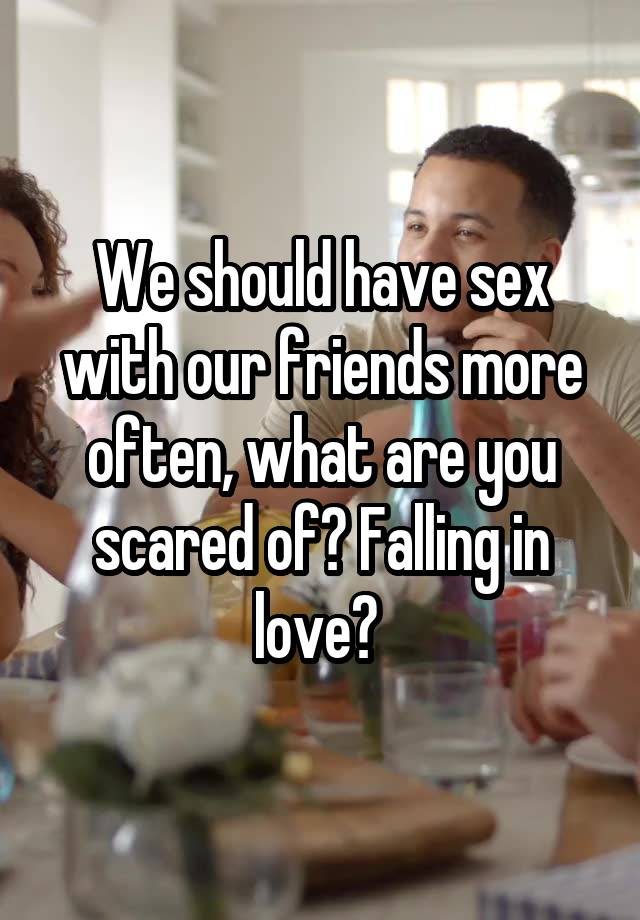 We should have sex with our friends more often, what are you scared of? Falling in love? 