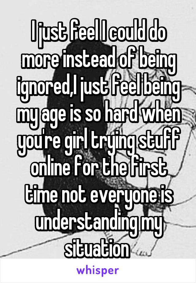 I just feel I could do more instead of being ignored,I just feel being my age is so hard when you're girl trying stuff online for the first time not everyone is understanding my situation 