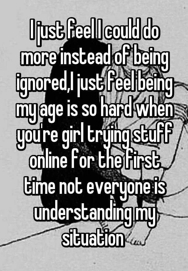 I just feel I could do more instead of being ignored,I just feel being my age is so hard when you're girl trying stuff online for the first time not everyone is understanding my situation 