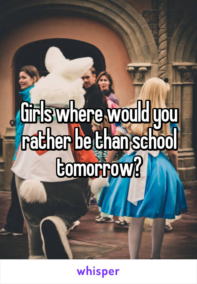 Girls where would you rather be than school tomorrow?