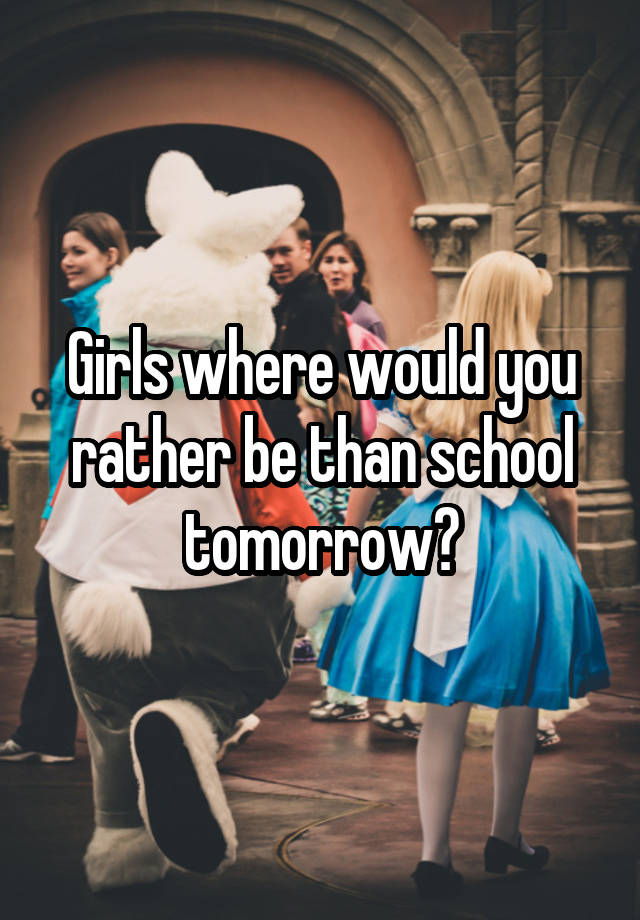 Girls where would you rather be than school tomorrow?