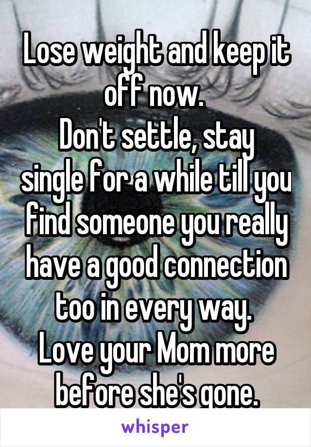 Lose weight and keep it off now. 
Don't settle, stay single for a while till you find someone you really have a good connection too in every way. 
Love your Mom more before she's gone.