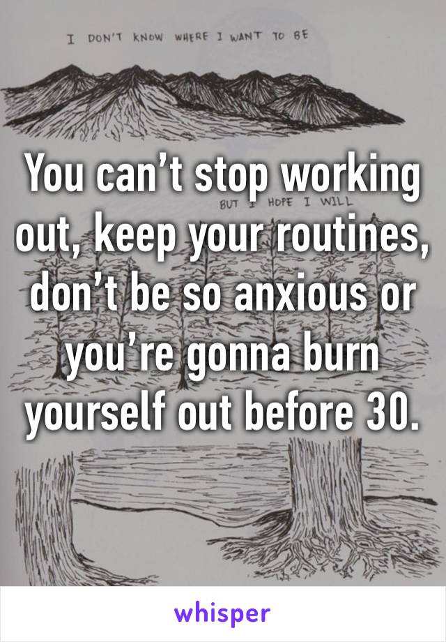 You can’t stop working out, keep your routines, don’t be so anxious or you’re gonna burn yourself out before 30.