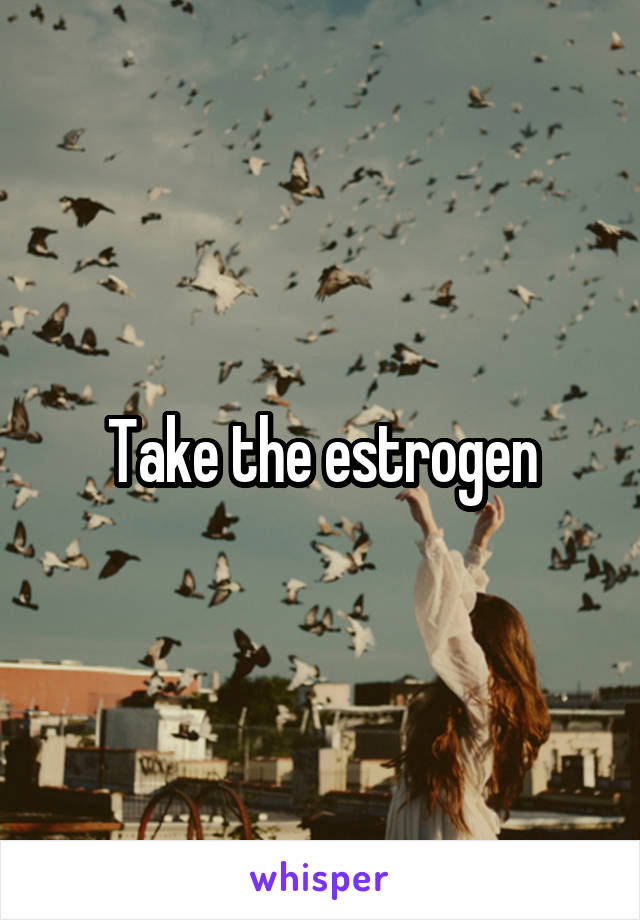 Take the estrogen