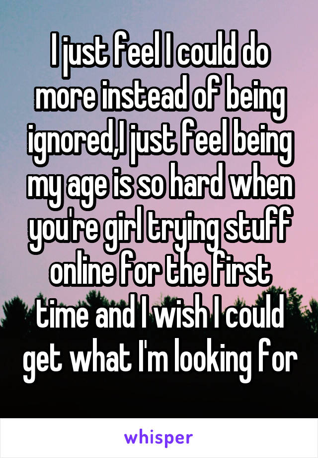 I just feel I could do more instead of being ignored,I just feel being my age is so hard when you're girl trying stuff online for the first time and I wish I could get what I'm looking for 