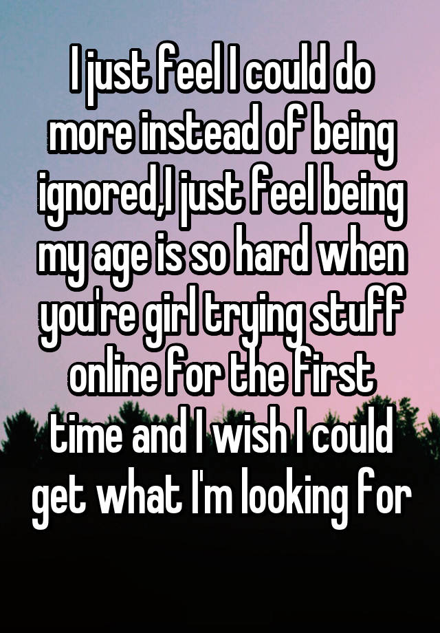 I just feel I could do more instead of being ignored,I just feel being my age is so hard when you're girl trying stuff online for the first time and I wish I could get what I'm looking for 