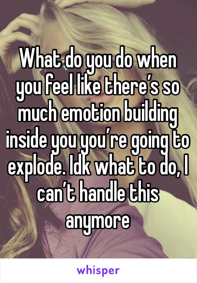 What do you do when you feel like there’s so much emotion building inside you you’re going to explode. Idk what to do, I can’t handle this anymore