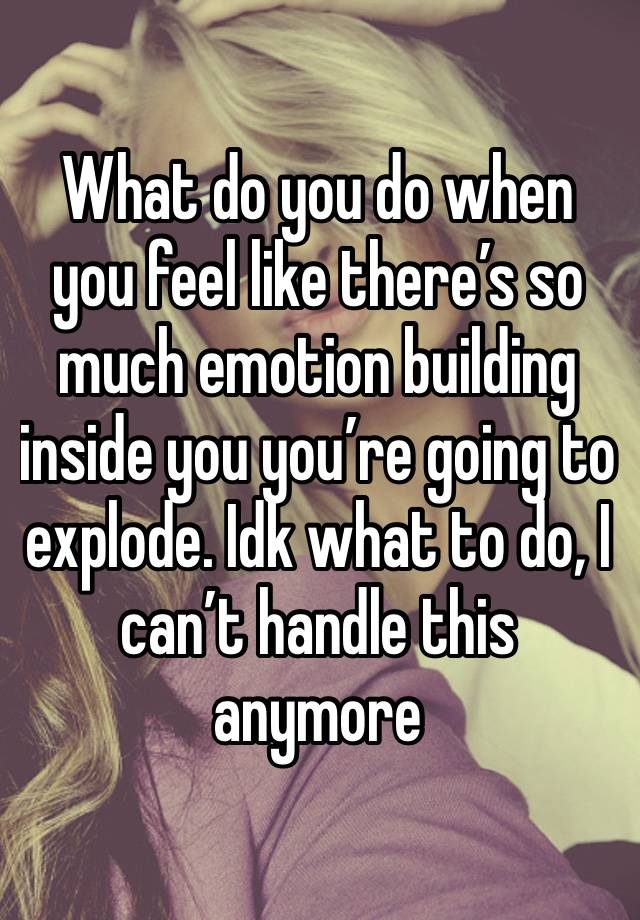 What do you do when you feel like there’s so much emotion building inside you you’re going to explode. Idk what to do, I can’t handle this anymore