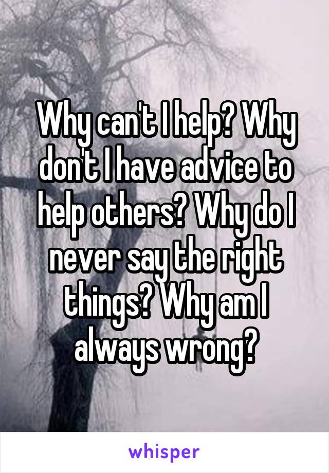 Why can't I help? Why don't I have advice to help others? Why do I never say the right things? Why am I always wrong?