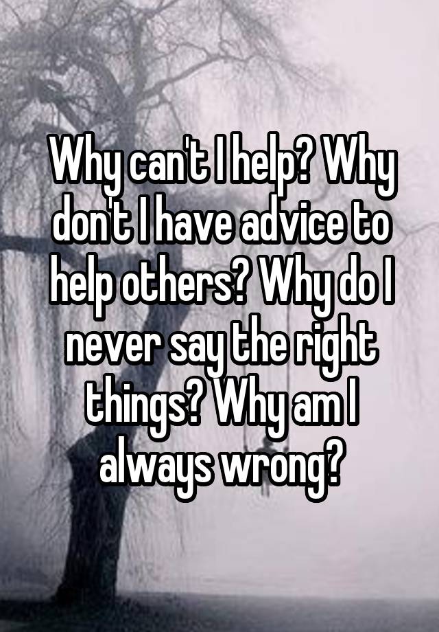 Why can't I help? Why don't I have advice to help others? Why do I never say the right things? Why am I always wrong?