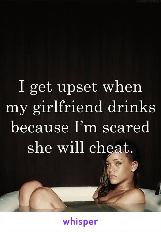 I get upset when my girlfriend drinks because I’m scared she will cheat.