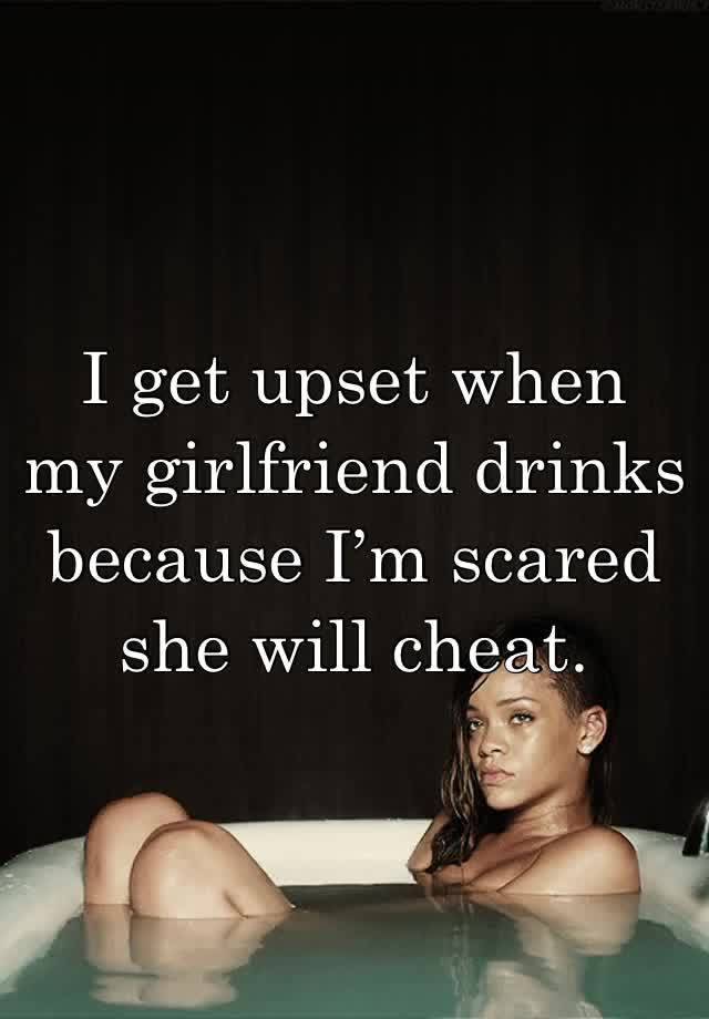 I get upset when my girlfriend drinks because I’m scared she will cheat.