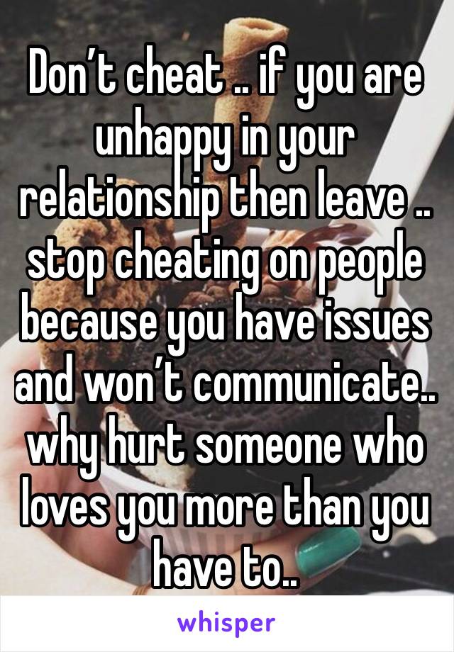 Don’t cheat .. if you are unhappy in your relationship then leave .. stop cheating on people because you have issues and won’t communicate.. why hurt someone who loves you more than you have to..