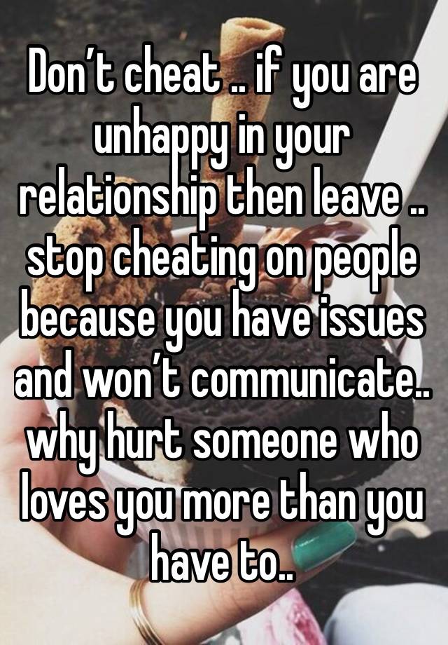 Don’t cheat .. if you are unhappy in your relationship then leave .. stop cheating on people because you have issues and won’t communicate.. why hurt someone who loves you more than you have to..