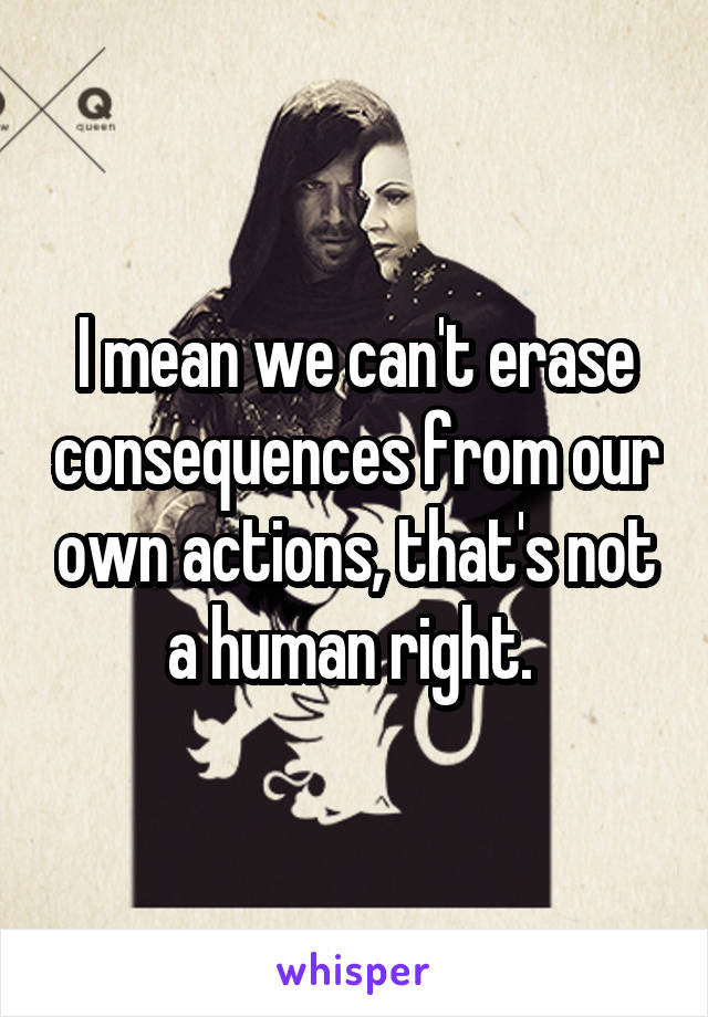 I mean we can't erase consequences from our own actions, that's not a human right. 