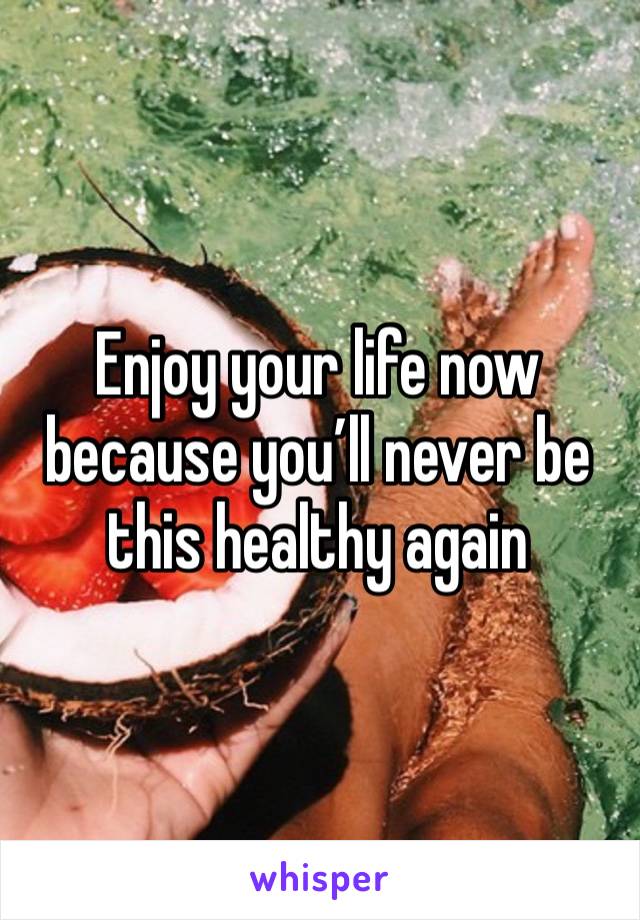 Enjoy your life now because you’ll never be this healthy again