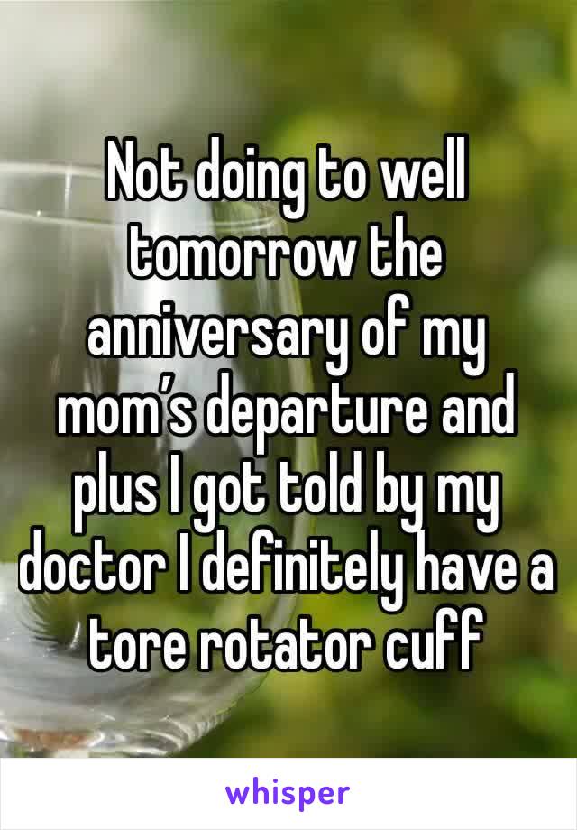 Not doing to well tomorrow the anniversary of my mom’s departure and plus I got told by my doctor I definitely have a tore rotator cuff