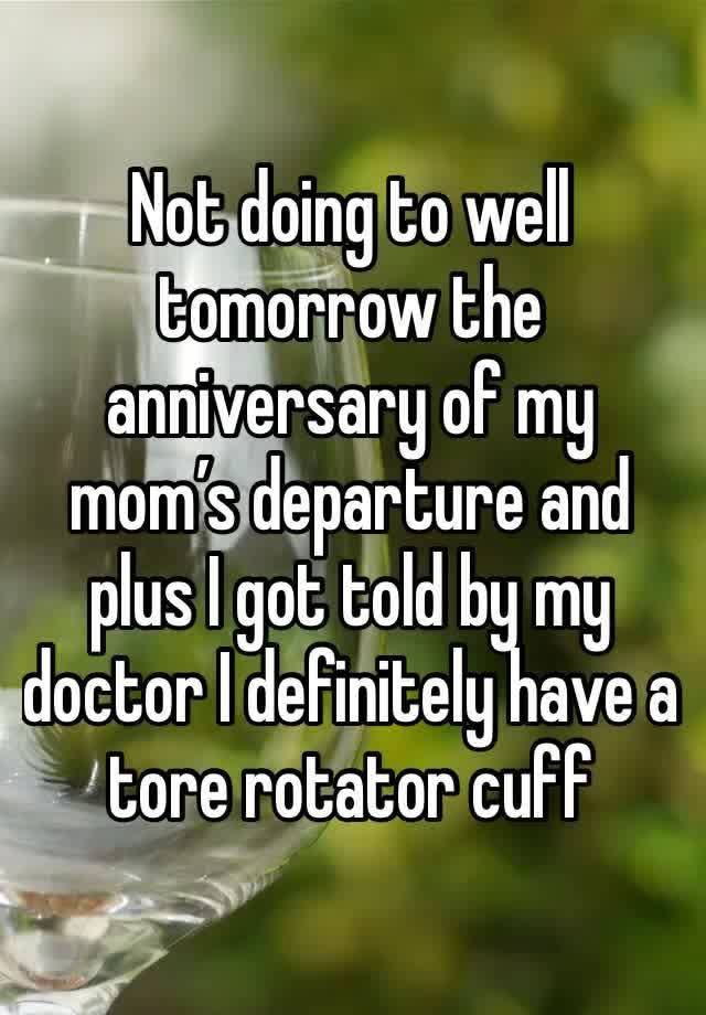 Not doing to well tomorrow the anniversary of my mom’s departure and plus I got told by my doctor I definitely have a tore rotator cuff