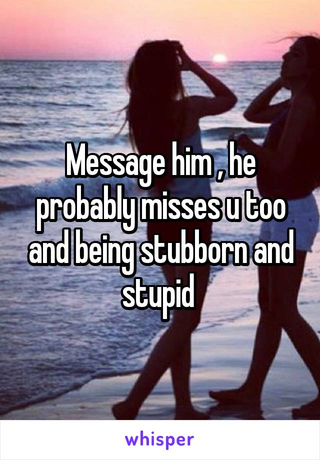 Message him , he probably misses u too and being stubborn and stupid 