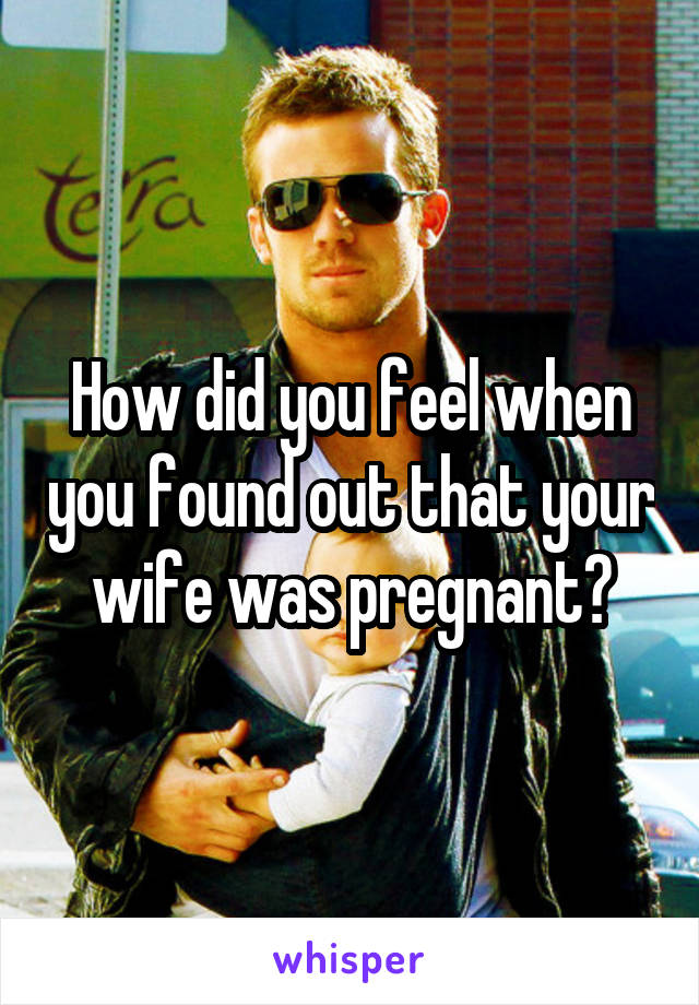 How did you feel when you found out that your wife was pregnant?