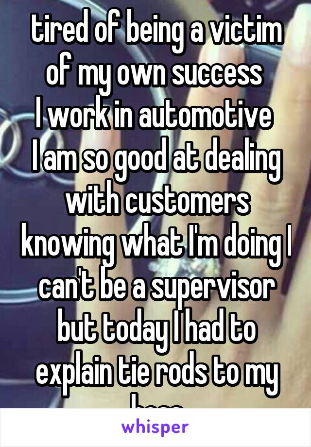tired of being a victim of my own success 
I work in automotive 
I am so good at dealing with customers knowing what I'm doing I can't be a supervisor but today I had to explain tie rods to my boss