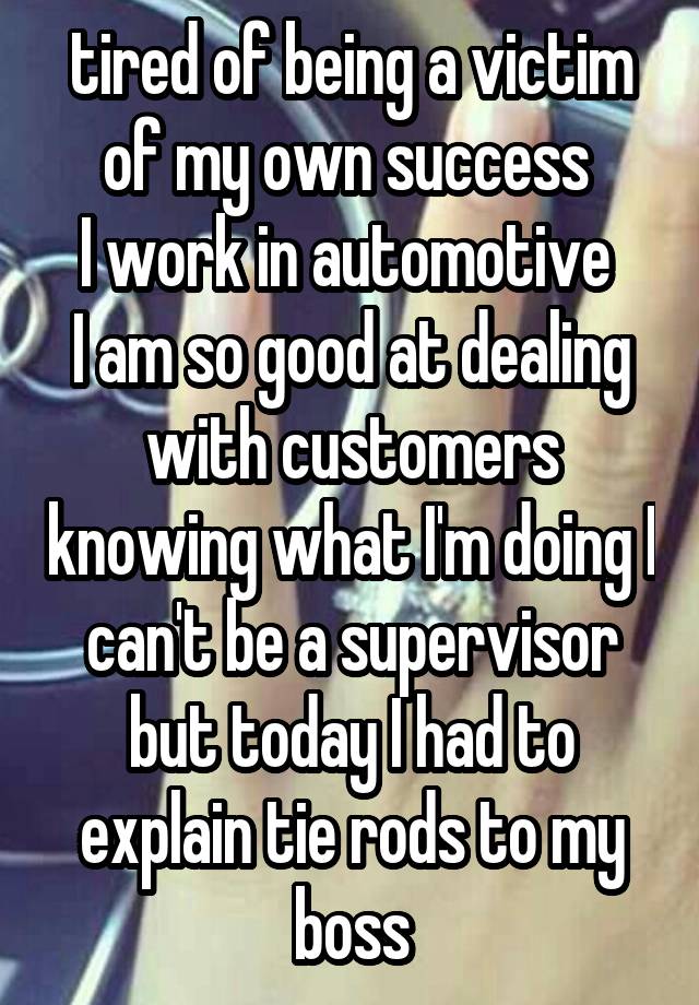tired of being a victim of my own success 
I work in automotive 
I am so good at dealing with customers knowing what I'm doing I can't be a supervisor but today I had to explain tie rods to my boss