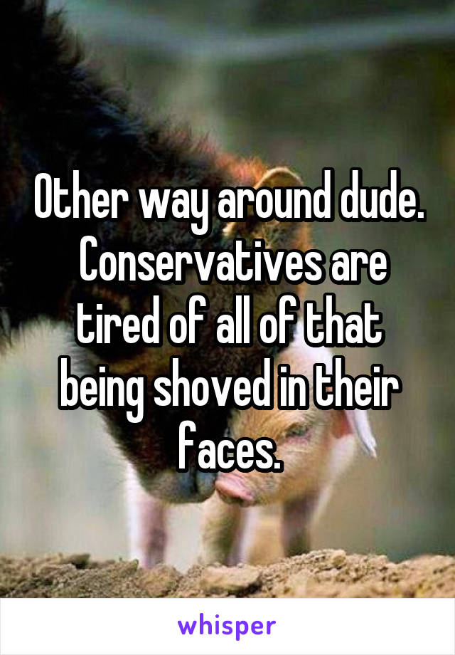 Other way around dude.  Conservatives are tired of all of that being shoved in their faces.