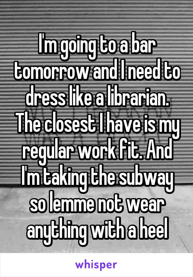 I'm going to a bar tomorrow and I need to dress like a librarian. The closest I have is my regular work fit. And I'm taking the subway so lemme not wear anything with a heel