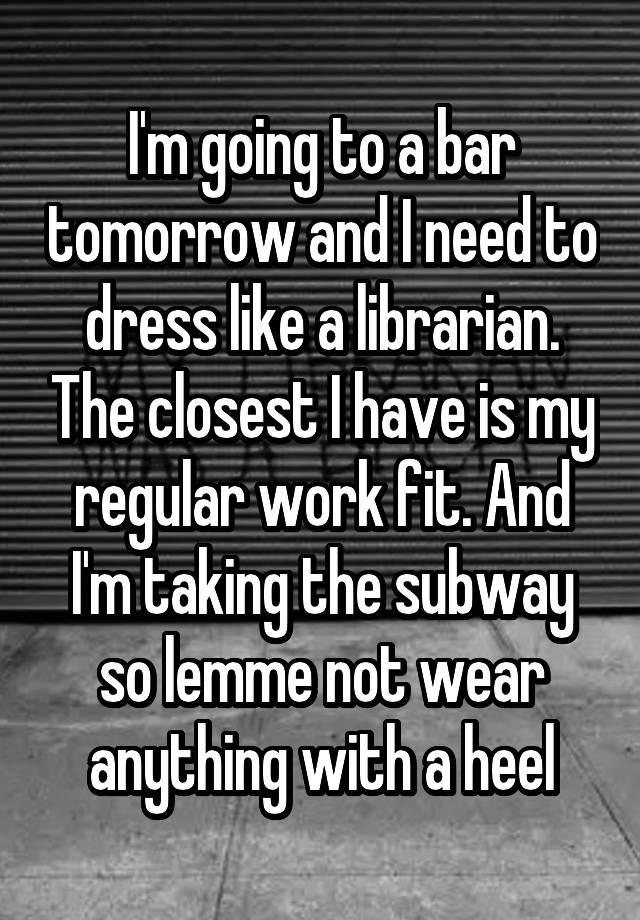 I'm going to a bar tomorrow and I need to dress like a librarian. The closest I have is my regular work fit. And I'm taking the subway so lemme not wear anything with a heel