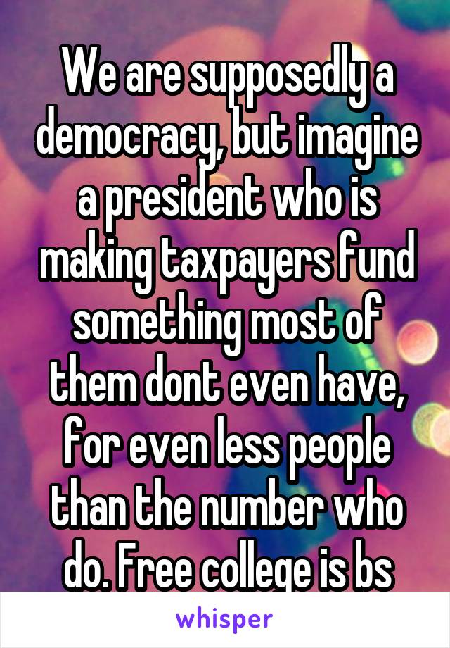 We are supposedly a democracy, but imagine a president who is making taxpayers fund something most of them dont even have, for even less people than the number who do. Free college is bs