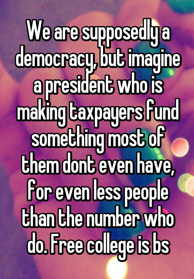 We are supposedly a democracy, but imagine a president who is making taxpayers fund something most of them dont even have, for even less people than the number who do. Free college is bs