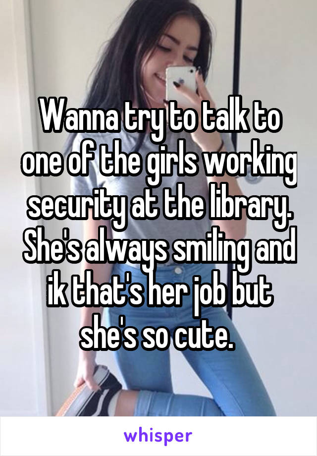 Wanna try to talk to one of the girls working security at the library. She's always smiling and ik that's her job but she's so cute. 