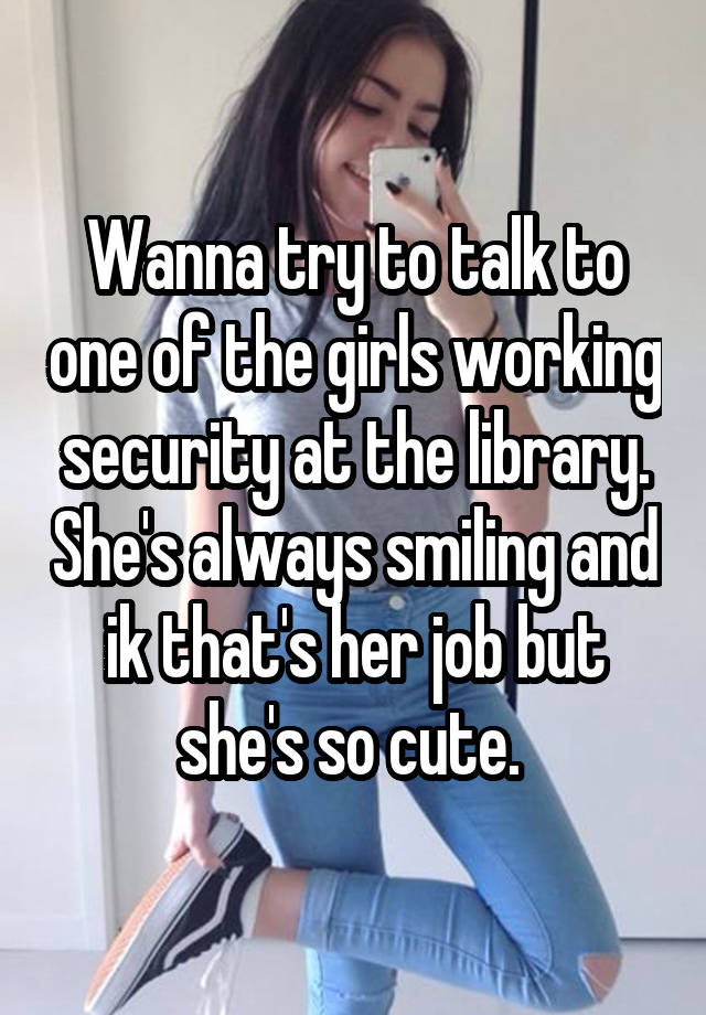 Wanna try to talk to one of the girls working security at the library. She's always smiling and ik that's her job but she's so cute. 