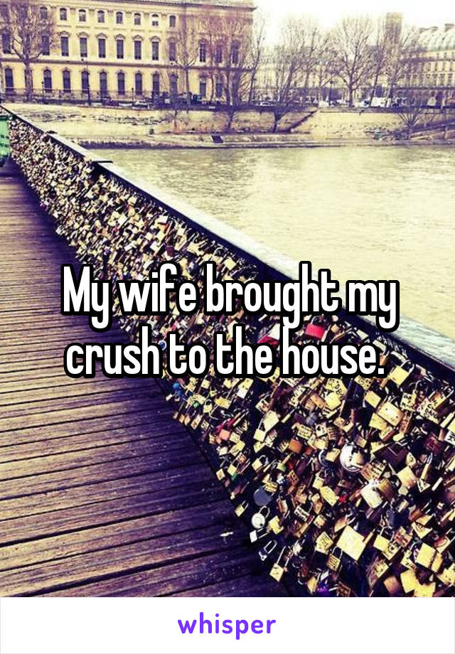 My wife brought my crush to the house. 