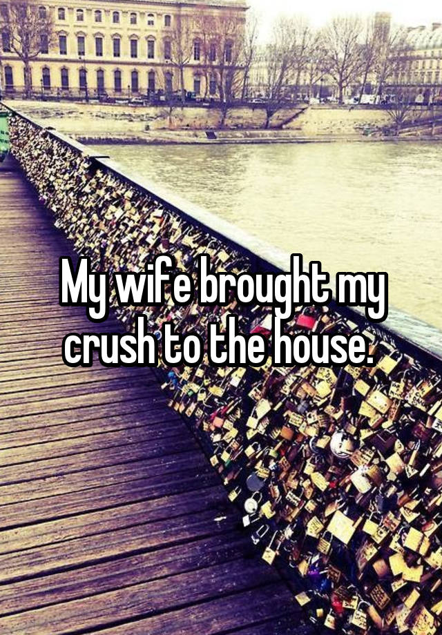 My wife brought my crush to the house. 