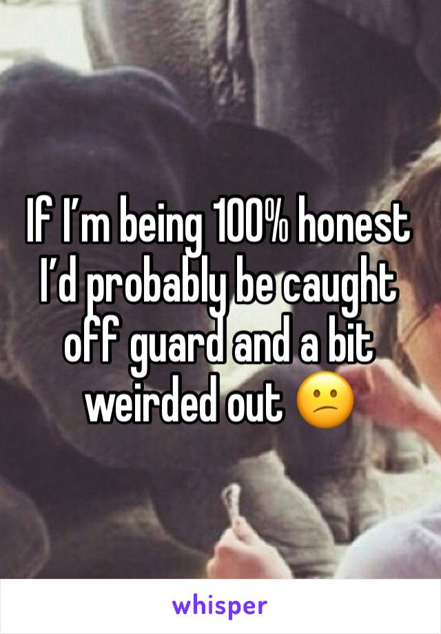 If I’m being 100% honest I’d probably be caught off guard and a bit weirded out 😕