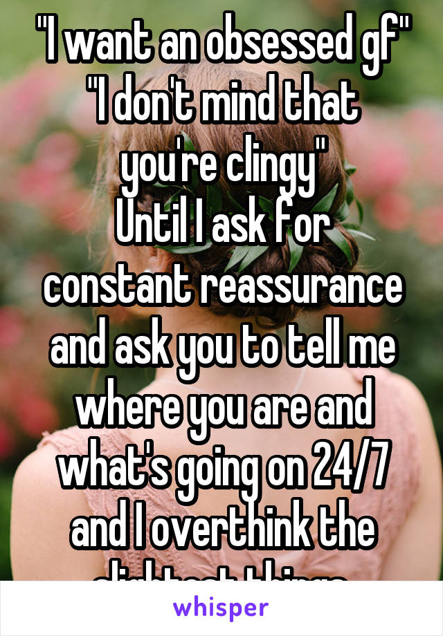 "I want an obsessed gf"
"I don't mind that you're clingy"
Until I ask for constant reassurance and ask you to tell me where you are and what's going on 24/7 and I overthink the slightest things.