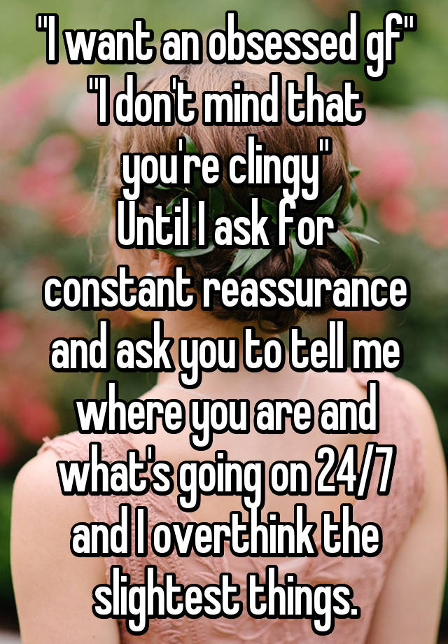 "I want an obsessed gf"
"I don't mind that you're clingy"
Until I ask for constant reassurance and ask you to tell me where you are and what's going on 24/7 and I overthink the slightest things.