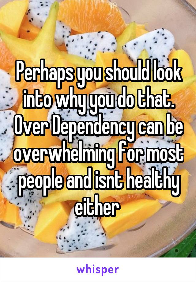 Perhaps you should look into why you do that. Over Dependency can be overwhelming for most people and isnt healthy either 