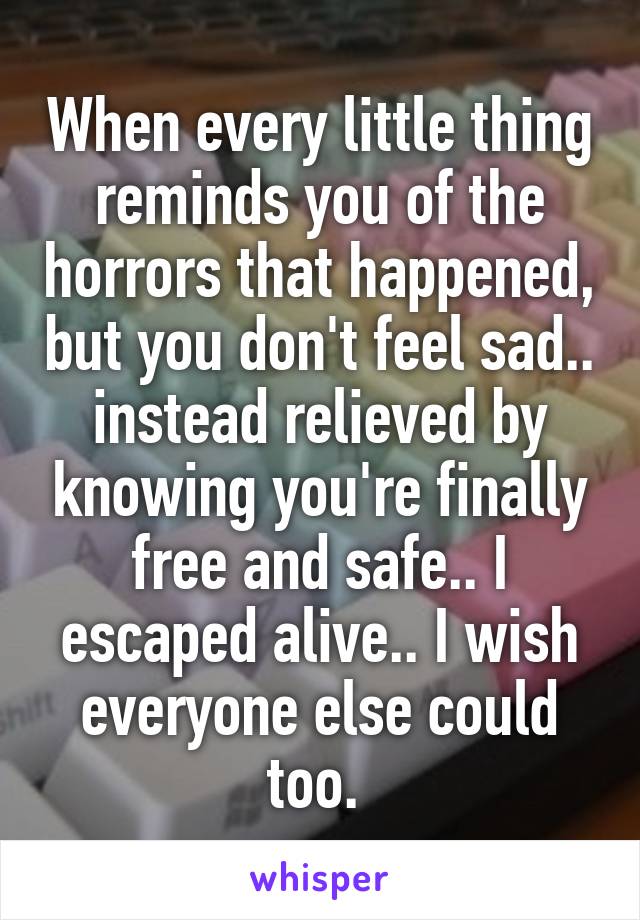 When every little thing reminds you of the horrors that happened, but you don't feel sad.. instead relieved by knowing you're finally free and safe.. I escaped alive.. I wish everyone else could too. 