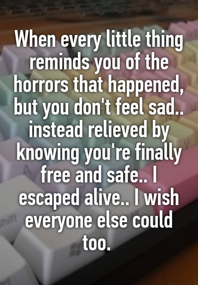 When every little thing reminds you of the horrors that happened, but you don't feel sad.. instead relieved by knowing you're finally free and safe.. I escaped alive.. I wish everyone else could too. 