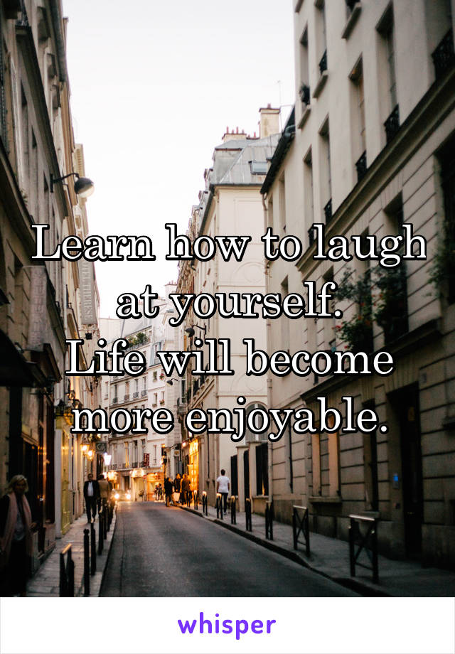 Learn how to laugh at yourself.
Life will become more enjoyable.